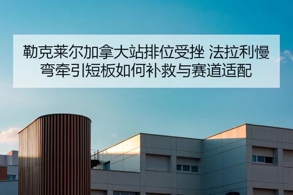 勒克莱尔加拿大站排位受挫 法拉利慢弯牵引短板如何补救与赛道适配