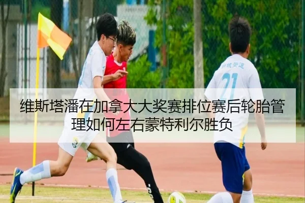 维斯塔潘在加拿大大奖赛排位赛后轮胎管理如何左右蒙特利尔胜负