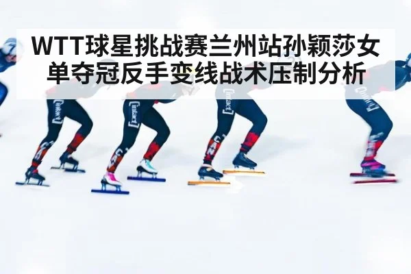 WTT球星挑战赛兰州站孙颖莎女单夺冠反手变线战术压制分析