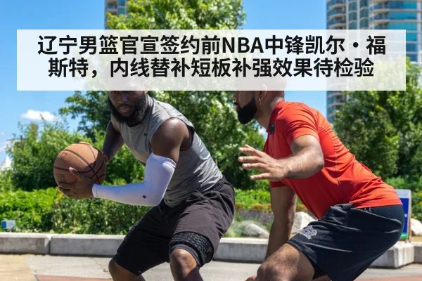 辽宁男篮官宣签约前NBA中锋凯尔·福斯特，内线替补短板补强效果待检验